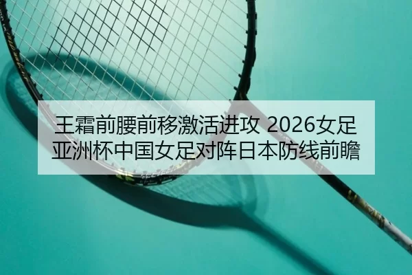 王霜前腰前移激活进攻 2026女足亚洲杯中国女足对阵日本防线前瞻